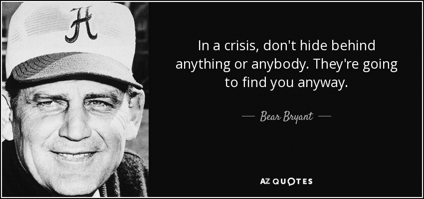 "In a crisis, don't hide behind anything or anybody. They're going to find you anyways." - Bear Bryant